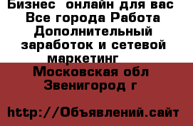 Бизнес- онлайн для вас! - Все города Работа » Дополнительный заработок и сетевой маркетинг   . Московская обл.,Звенигород г.